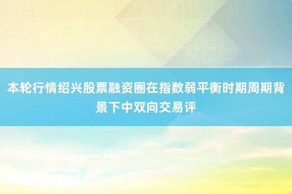 本轮行情绍兴股票融资圈在指数弱平衡时期周期背景下中双向交易评
