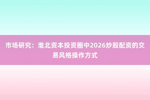 市场研究：淮北资本投资圈中2026炒股配资的交易风格操作方式