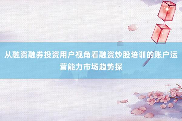 从融资融券投资用户视角看融资炒股培训的账户运营能力市场趋势探