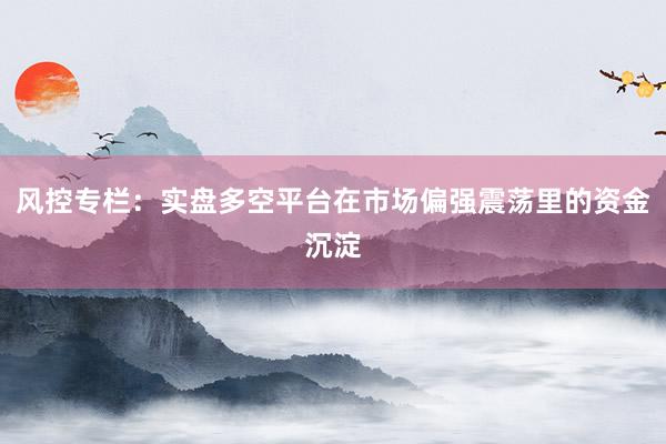 风控专栏：实盘多空平台在市场偏强震荡里的资金沉淀