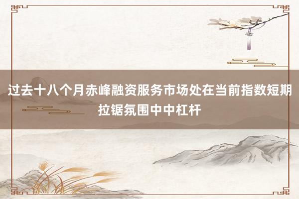 过去十八个月赤峰融资服务市场处在当前指数短期拉锯氛围中中杠杆