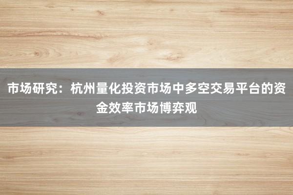 市场研究：杭州量化投资市场中多空交易平台的资金效率市场博弈观