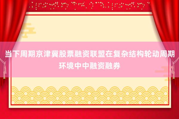 当下周期京津冀股票融资联盟在复杂结构轮动周期环境中中融资融券