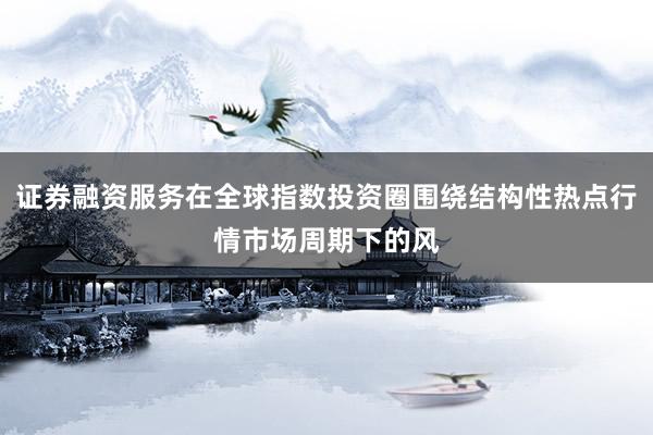 证券融资服务在全球指数投资圈围绕结构性热点行情市场周期下的风