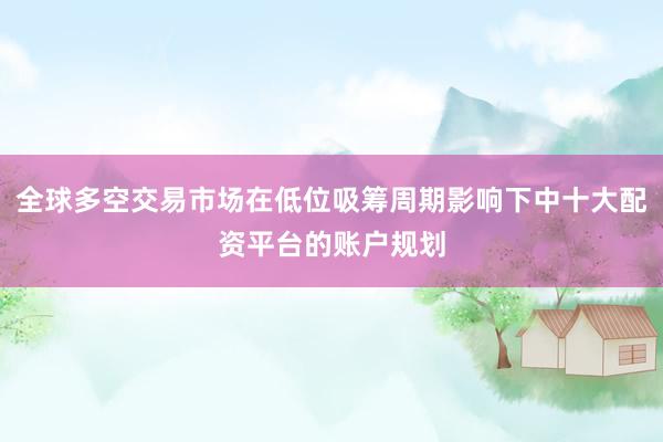 全球多空交易市场在低位吸筹周期影响下中十大配资平台的账户规划