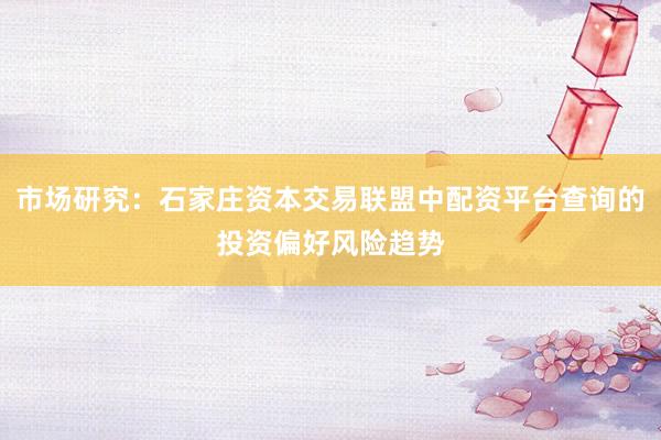 市场研究：石家庄资本交易联盟中配资平台查询的投资偏好风险趋势