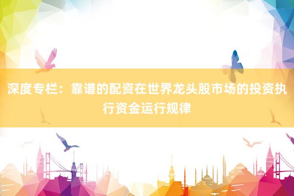 深度专栏：靠谱的配资在世界龙头股市场的投资执行资金运行规律