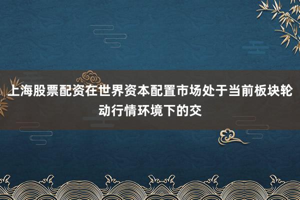 上海股票配资在世界资本配置市场处于当前板块轮动行情环境下的交