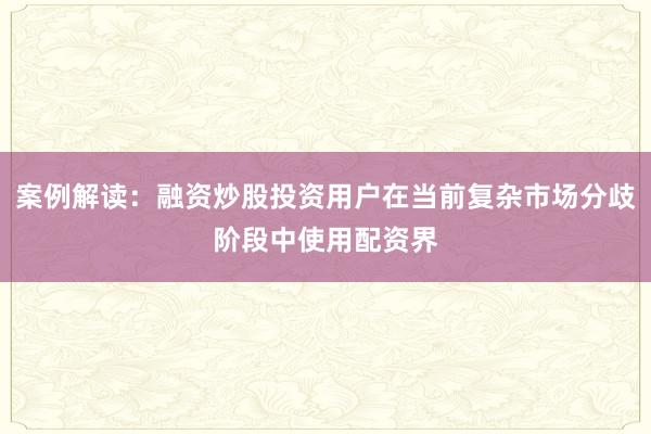 案例解读：融资炒股投资用户在当前复杂市场分歧阶段中使用配资界