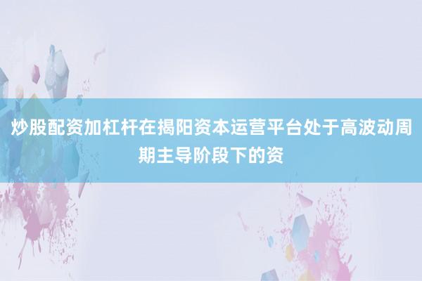 炒股配资加杠杆在揭阳资本运营平台处于高波动周期主导阶段下的资