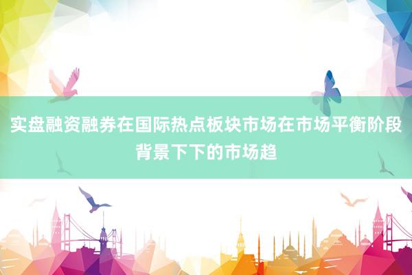 实盘融资融券在国际热点板块市场在市场平衡阶段背景下下的市场趋