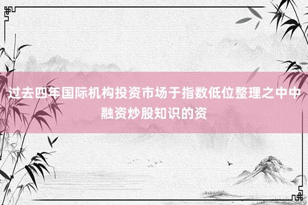 过去四年国际机构投资市场于指数低位整理之中中融资炒股知识的资