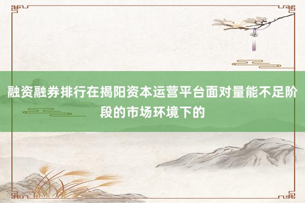 融资融券排行在揭阳资本运营平台面对量能不足阶段的市场环境下的