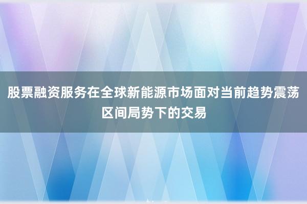 股票融资服务在全球新能源市场面对当前趋势震荡区间局势下的交易