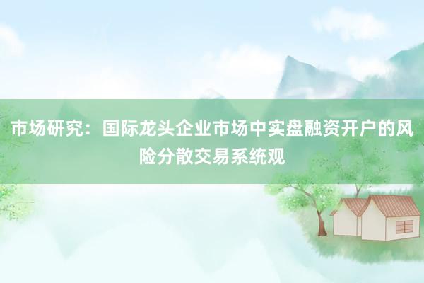 市场研究：国际龙头企业市场中实盘融资开户的风险分散交易系统观