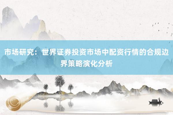 市场研究：世界证券投资市场中配资行情的合规边界策略演化分析