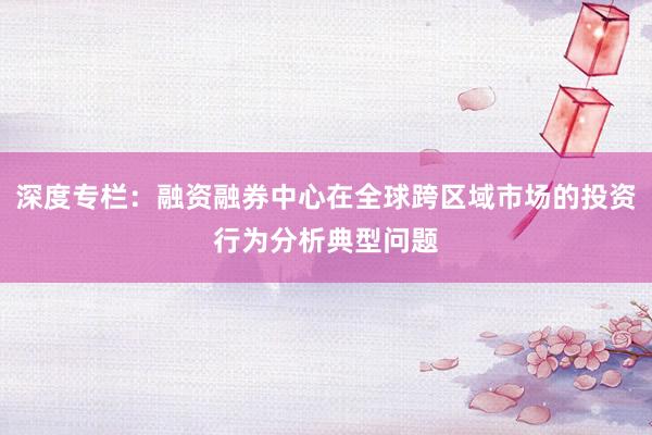 深度专栏：融资融券中心在全球跨区域市场的投资行为分析典型问题