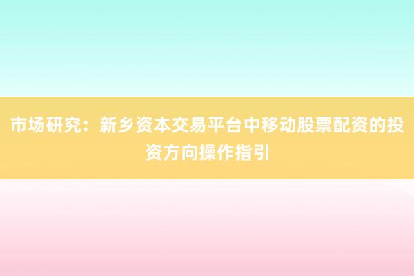 市场研究：新乡资本交易平台中移动股票配资的投资方向操作指引