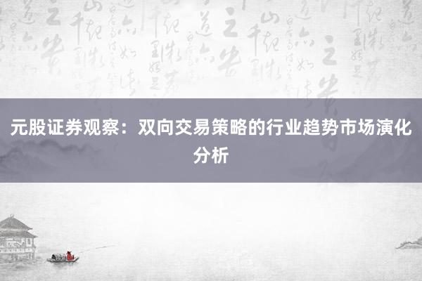 元股证券观察：双向交易策略的行业趋势市场演化分析