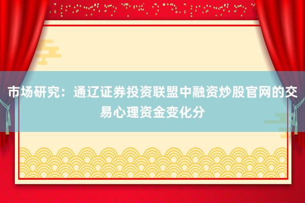 市场研究：通辽证券投资联盟中融资炒股官网的交易心理资金变化分