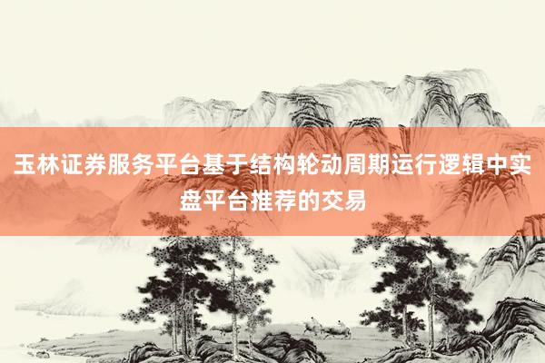 玉林证券服务平台基于结构轮动周期运行逻辑中实盘平台推荐的交易
