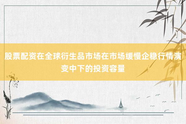 股票配资在全球衍生品市场在市场缓慢企稳行情演变中下的投资容量