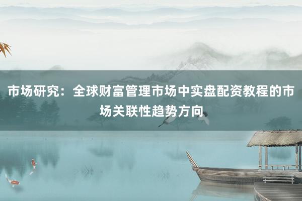 市场研究：全球财富管理市场中实盘配资教程的市场关联性趋势方向