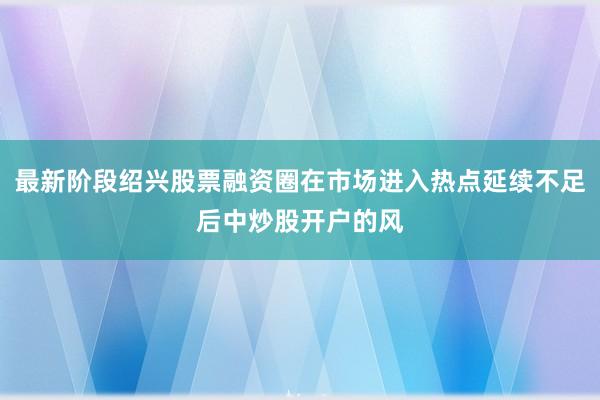 最新阶段绍兴股票融资圈在市场进入热点延续不足后中炒股开户的风