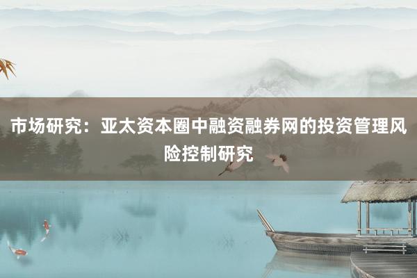 市场研究：亚太资本圈中融资融券网的投资管理风险控制研究