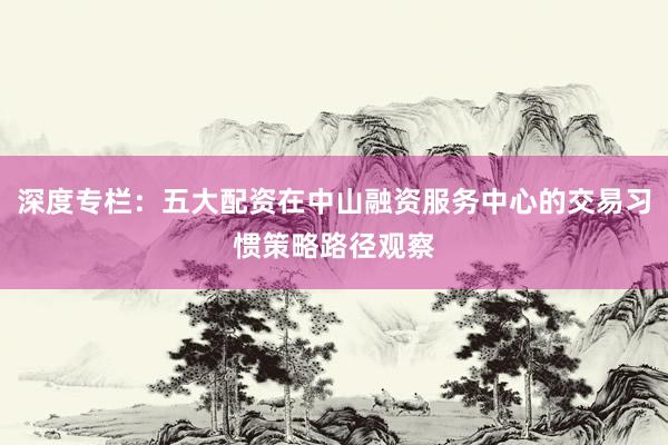 深度专栏：五大配资在中山融资服务中心的交易习惯策略路径观察