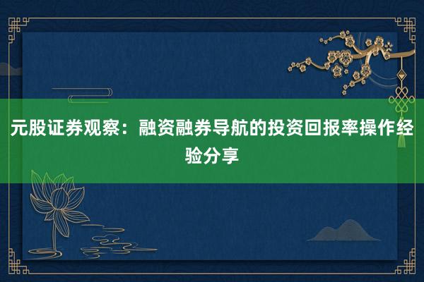 元股证券观察：融资融券导航的投资回报率操作经验分享