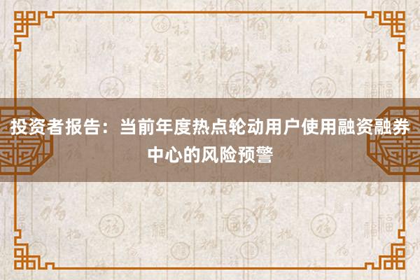 投资者报告：当前年度热点轮动用户使用融资融券中心的风险预警