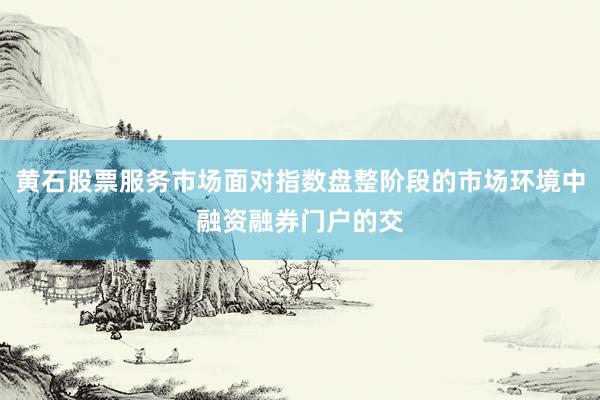 黄石股票服务市场面对指数盘整阶段的市场环境中融资融券门户的交