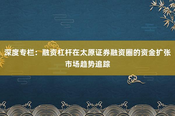 深度专栏：融资杠杆在太原证券融资圈的资金扩张市场趋势追踪