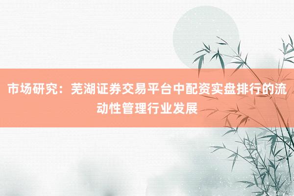 市场研究：芜湖证券交易平台中配资实盘排行的流动性管理行业发展