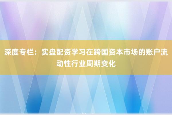 深度专栏：实盘配资学习在跨国资本市场的账户流动性行业周期变化