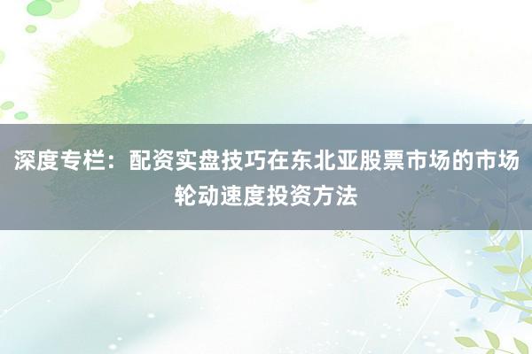 深度专栏：配资实盘技巧在东北亚股票市场的市场轮动速度投资方法