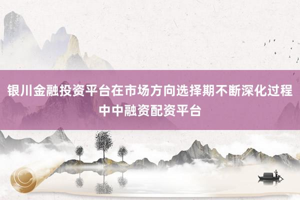 银川金融投资平台在市场方向选择期不断深化过程中中融资配资平台
