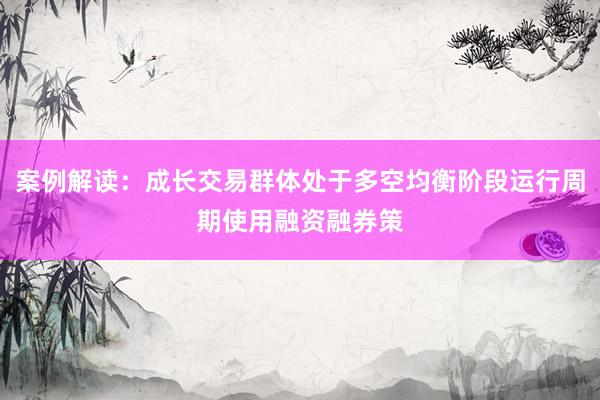 案例解读：成长交易群体处于多空均衡阶段运行周期使用融资融券策