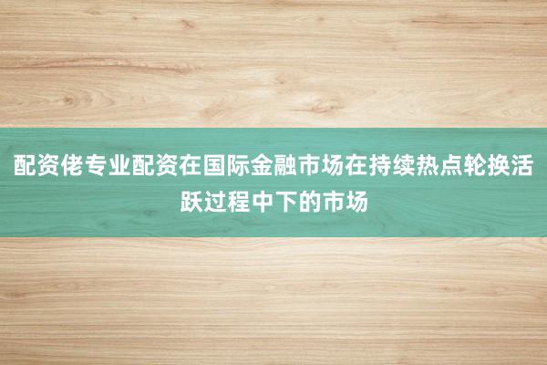 配资佬专业配资在国际金融市场在持续热点轮换活跃过程中下的市场