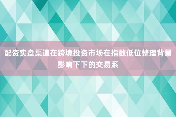 配资实盘渠道在跨境投资市场在指数低位整理背景影响下下的交易系