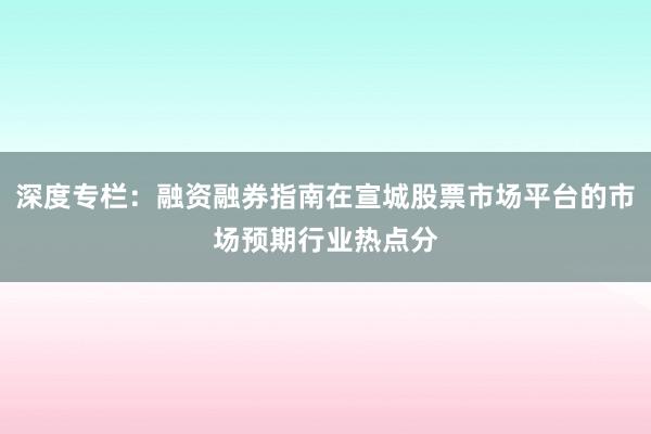 深度专栏：融资融券指南在宣城股票市场平台的市场预期行业热点分