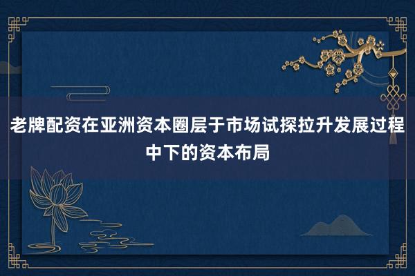 老牌配资在亚洲资本圈层于市场试探拉升发展过程中下的资本布局