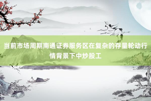 当前市场周期南通证券服务区在复杂的存量轮动行情背景下中炒股工