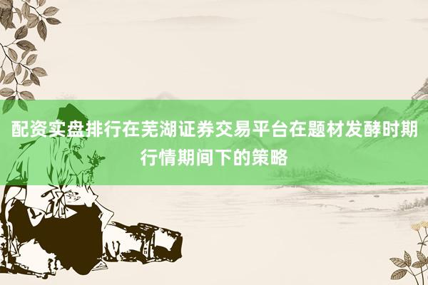 配资实盘排行在芜湖证券交易平台在题材发酵时期行情期间下的策略