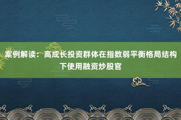 案例解读：高成长投资群体在指数弱平衡格局结构下使用融资炒股官