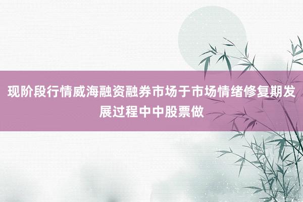 现阶段行情威海融资融券市场于市场情绪修复期发展过程中中股票做
