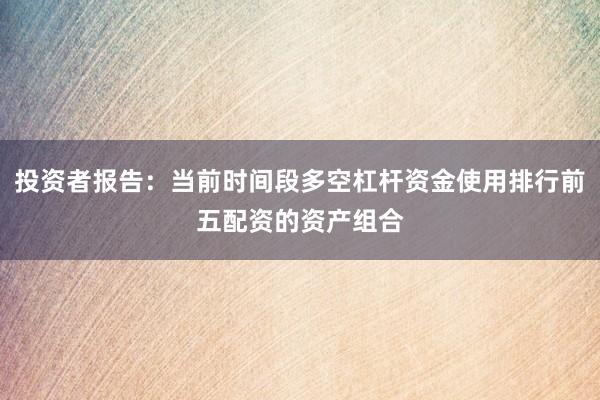 投资者报告：当前时间段多空杠杆资金使用排行前五配资的资产组合