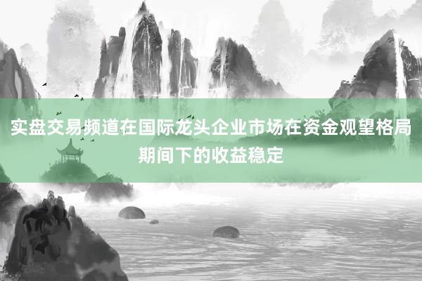 实盘交易频道在国际龙头企业市场在资金观望格局期间下的收益稳定