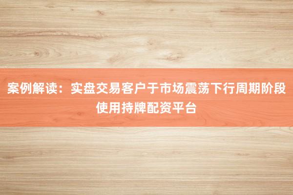 案例解读：实盘交易客户于市场震荡下行周期阶段使用持牌配资平台